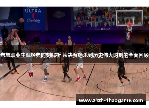 老詹职业生涯经典时刻解析 从决赛绝杀到历史伟大时刻的全面回顾