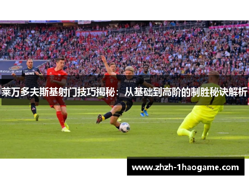 莱万多夫斯基射门技巧揭秘:从基础到高阶的制胜秘诀解析 莱万多夫斯基射门技巧揭秘:从基础到高阶的制胜秘诀解析