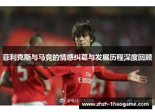 菲利克斯与马竞的情感纠葛与发展历程深度回顾 菲利克斯与马竞的情感纠葛与发展历程深度回顾
