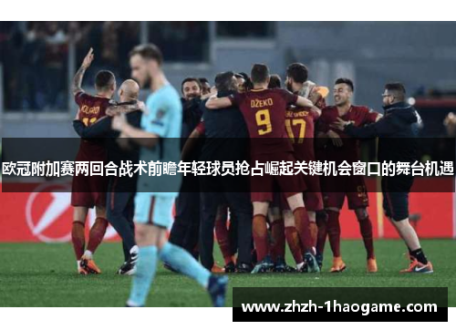 欧冠附加赛两回合战术前瞻年轻球员抢占崛起关键机会窗口的舞台机遇 欧冠附加赛两回合战术前瞻年轻球员抢占崛起关键机会窗口的舞台机遇