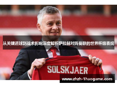 从关键进球到战术影响深度解析萨拉赫对阵曼联的世界杯级表现 从关键进球到战术影响深度解析萨拉赫对阵曼联的世界杯级表现