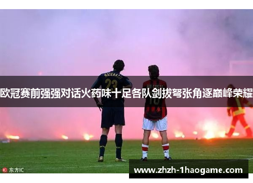 欧冠赛前强强对话火药味十足各队剑拔弩张角逐巅峰荣耀