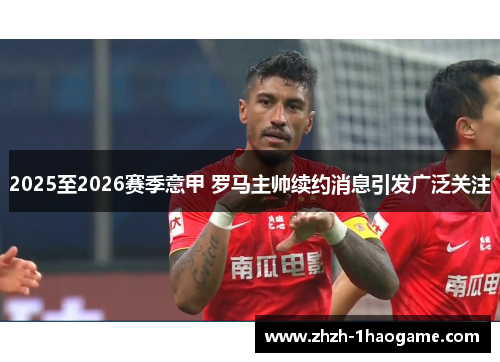2025至2026赛季意甲 罗马主帅续约消息引发广泛关注 2025至2026赛季意甲 罗马主帅续约消息引发广泛关注