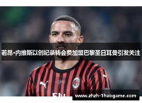 若昂·内维斯以创纪录转会费加盟巴黎圣日耳曼引发关注 若昂·内维斯以创纪录转会费加盟巴黎圣日耳曼引发关注