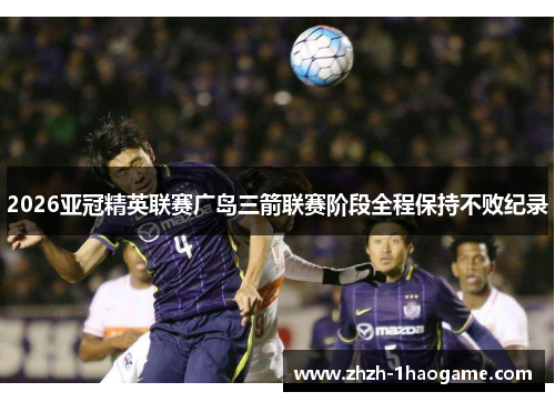 2026亚冠精英联赛广岛三箭联赛阶段全程保持不败纪录 2026亚冠精英联赛广岛三箭联赛阶段全程保持不败纪录