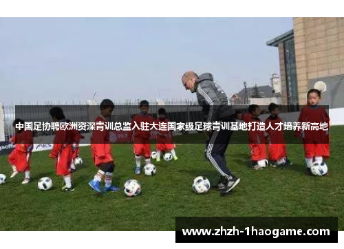 中国足协聘欧洲资深青训总监入驻大连国家级足球青训基地打造人才培养新高地 中国足协聘欧洲资深青训总监入驻大连国家级足球青训基地打造人才培养新高地