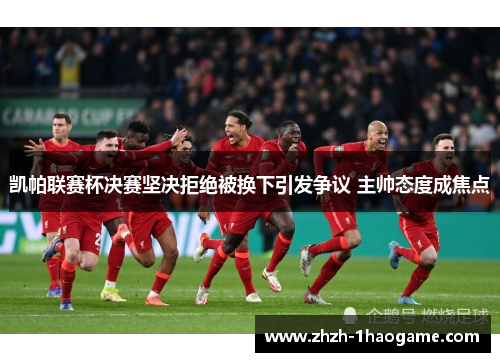 凯帕联赛杯决赛坚决拒绝被换下引发争议 主帅态度成焦点