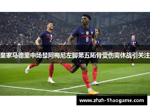 皇家马德里中场楚阿梅尼左脚第五跖骨受伤需休战引关注
