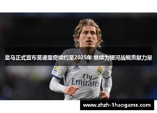皇马正式宣布莫德里奇续约至2025年 继续为银河战舰贡献力量