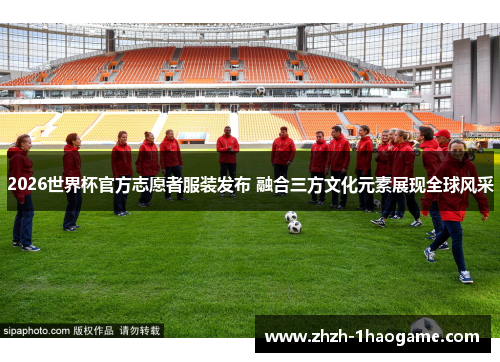 2026世界杯官方志愿者服装发布 融合三方文化元素展现全球风采 2026世界杯官方志愿者服装发布 融合三方文化元素展现全球风采