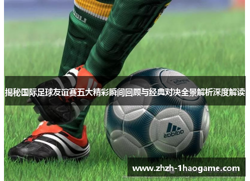 揭秘国际足球友谊赛五大精彩瞬间回顾与经典对决全景解析深度解读